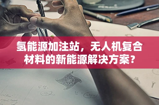 氢能源加注站，无人机复合材料的新能源解决方案？
