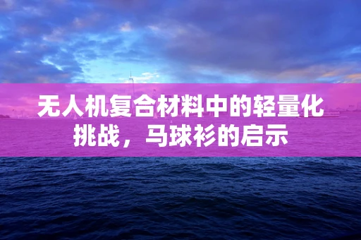 无人机复合材料中的轻量化挑战，马球衫的启示
