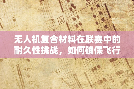 无人机复合材料在联赛中的耐久性挑战，如何确保飞行安全？
