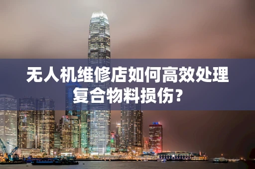 无人机维修店如何高效处理复合物料损伤？