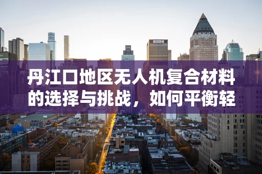 丹江口地区无人机复合材料的选择与挑战，如何平衡轻量与耐用？