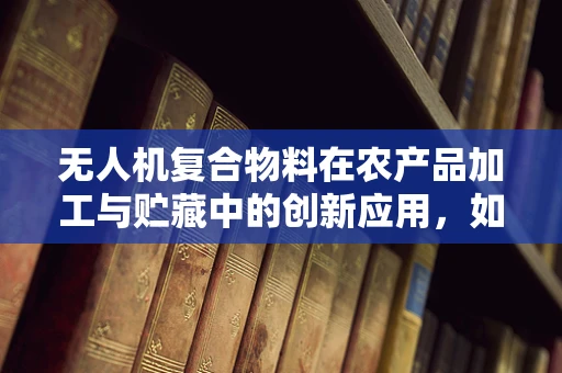 无人机复合物料在农产品加工与贮藏中的创新应用，如何提升保鲜效率？