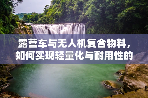 露营车与无人机复合物料，如何实现轻量化与耐用性的完美结合？