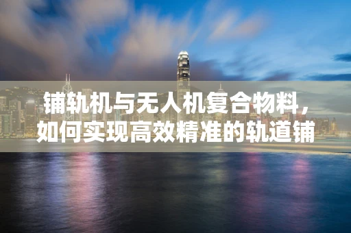 铺轨机与无人机复合物料，如何实现高效精准的轨道铺设？