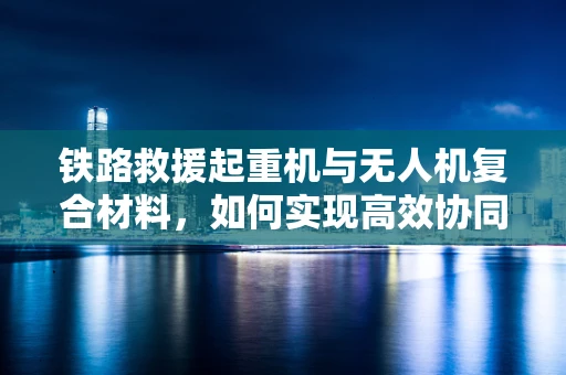 铁路救援起重机与无人机复合材料，如何实现高效协同救援？
