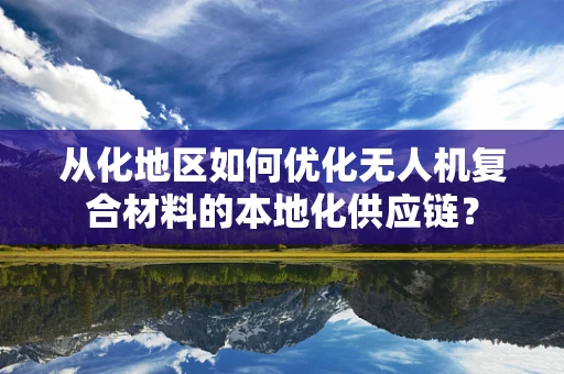 从化地区如何优化无人机复合材料的本地化供应链？