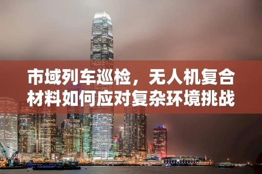 市域列车巡检，无人机复合材料如何应对复杂环境挑战？