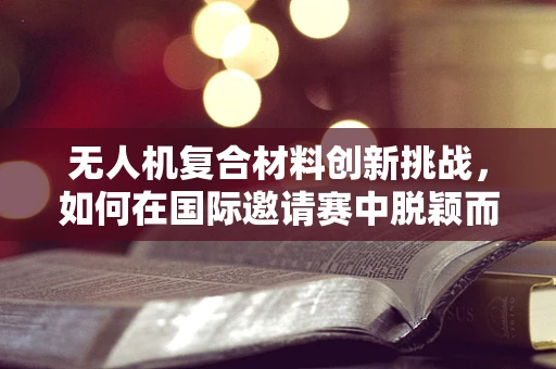 无人机复合材料创新挑战，如何在国际邀请赛中脱颖而出？