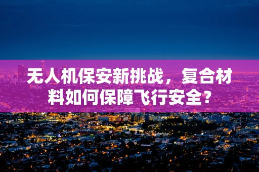 无人机保安新挑战，复合材料如何保障飞行安全？