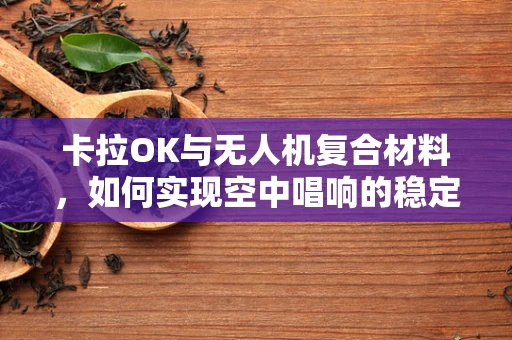 卡拉OK与无人机复合材料，如何实现空中唱响的稳定与安全？