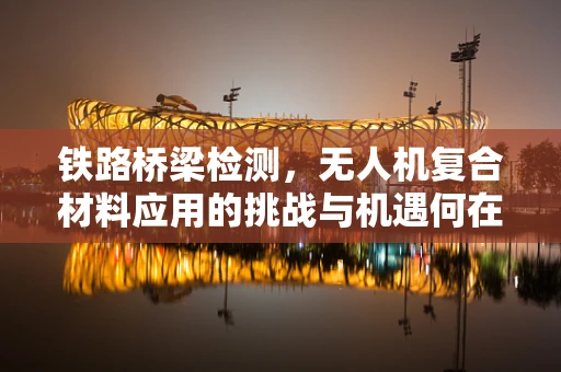 铁路桥梁检测，无人机复合材料应用的挑战与机遇何在？