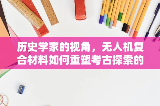 历史学家的视角，无人机复合材料如何重塑考古探索的边界？