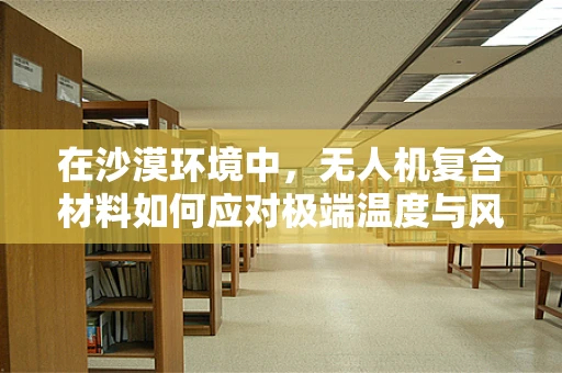 在沙漠环境中，无人机复合材料如何应对极端温度与风沙挑战？