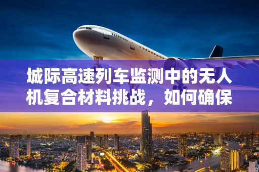 城际高速列车监测中的无人机复合材料挑战，如何确保安全与效率？
