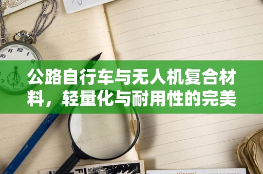 公路自行车与无人机复合材料，轻量化与耐用性的完美平衡？