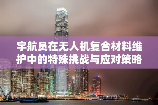 宇航员在无人机复合材料维护中的特殊挑战与应对策略