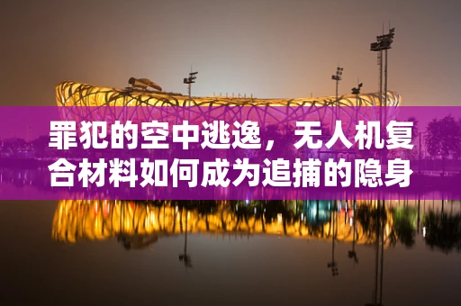罪犯的空中逃逸，无人机复合材料如何成为追捕的隐身衣？