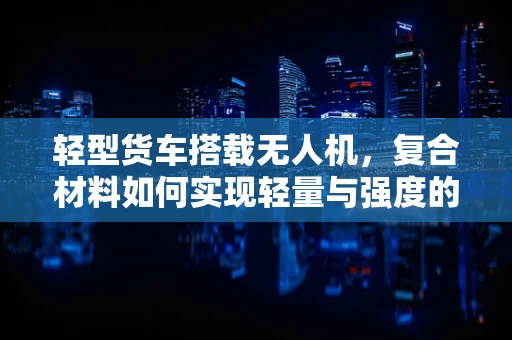 轻型货车搭载无人机，复合材料如何实现轻量与强度的完美平衡？
