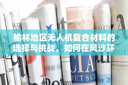 榆林地区无人机复合材料的选择与挑战，如何在风沙环境中确保性能与耐用性？