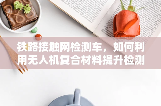 铁路接触网检测车，如何利用无人机复合材料提升检测效率？
