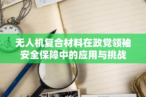 无人机复合材料在政党领袖安全保障中的应用与挑战