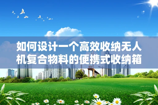 如何设计一个高效收纳无人机复合物料的便携式收纳箱？