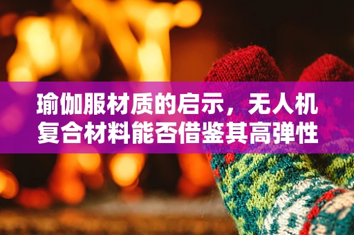 瑜伽服材质的启示，无人机复合材料能否借鉴其高弹性与透气性？
