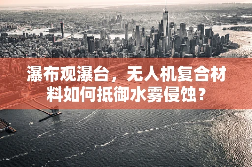 瀑布观瀑台，无人机复合材料如何抵御水雾侵蚀？