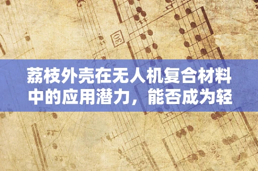 荔枝外壳在无人机复合材料中的应用潜力，能否成为轻质高强的新型选择？