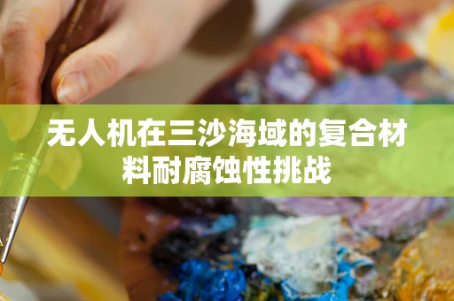 无人机在三沙海域的复合材料耐腐蚀性挑战