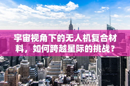 宇宙视角下的无人机复合材料，如何跨越星际的挑战？