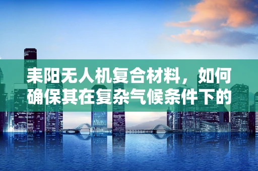 耒阳无人机复合材料，如何确保其在复杂气候条件下的耐用性？