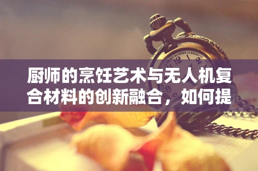 厨师的烹饪艺术与无人机复合材料的创新融合，如何提升食材运输的精准度？