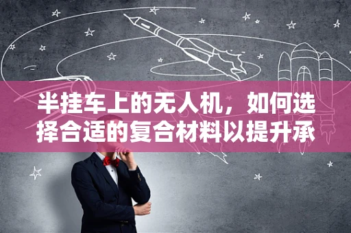 半挂车上的无人机，如何选择合适的复合材料以提升承载力与耐久性？