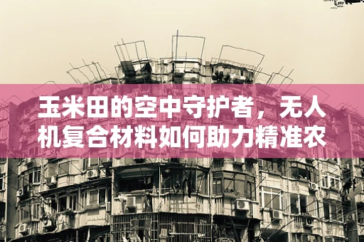 玉米田的空中守护者，无人机复合材料如何助力精准农业？
