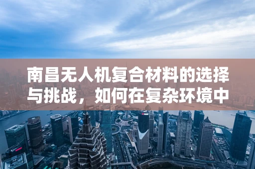 南昌无人机复合材料的选择与挑战，如何在复杂环境中确保飞行安全？