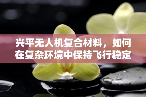 兴平无人机复合材料，如何在复杂环境中保持飞行稳定性？
