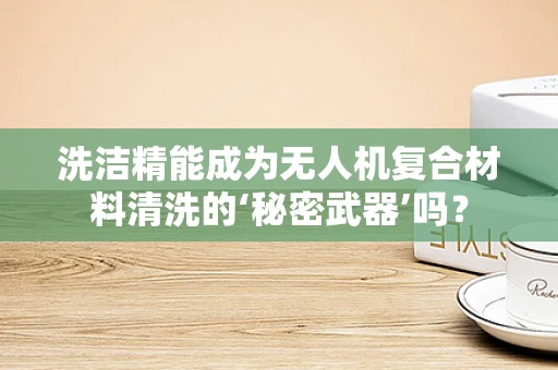 洗洁精能成为无人机复合材料清洗的‘秘密武器’吗？