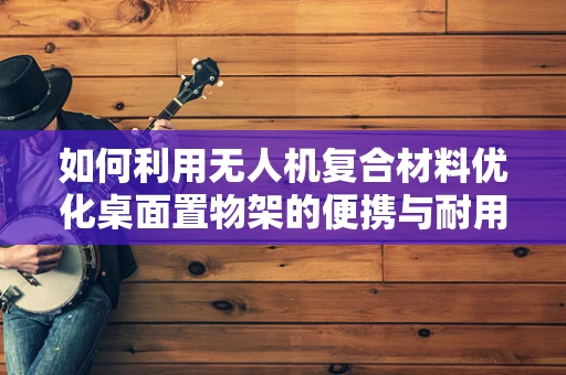 如何利用无人机复合材料优化桌面置物架的便携与耐用性？