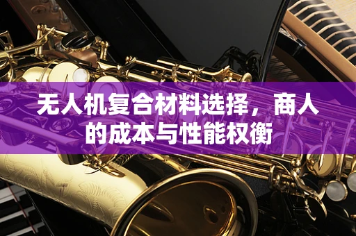 无人机复合材料选择，商人的成本与性能权衡