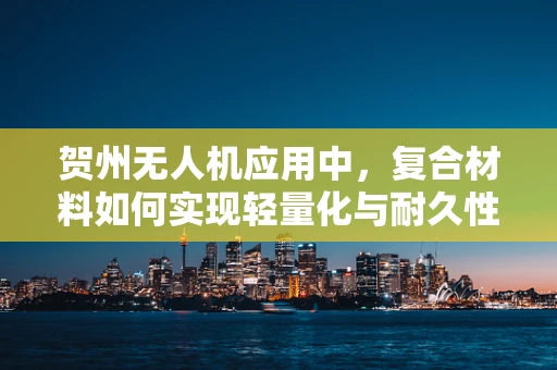 贺州无人机应用中，复合材料如何实现轻量化与耐久性的双重突破？