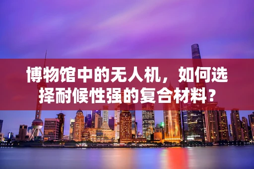博物馆中的无人机，如何选择耐候性强的复合材料？