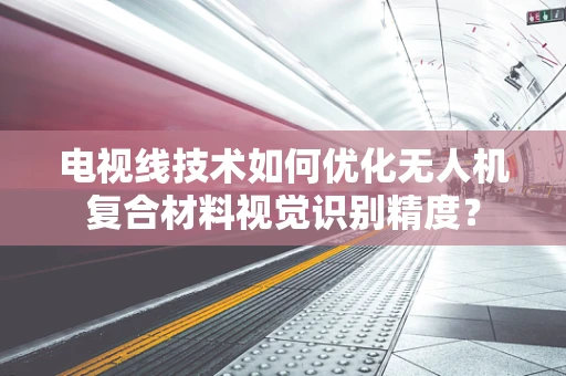 电视线技术如何优化无人机复合材料视觉识别精度？