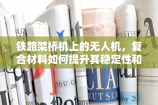 铁路架桥机上的无人机，复合材料如何提升其稳定性和耐久性？