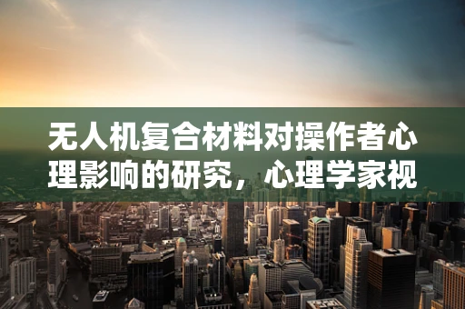 无人机复合材料对操作者心理影响的研究，心理学家视角的探索