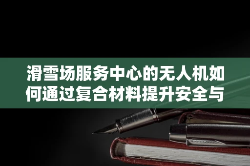 滑雪场服务中心的无人机如何通过复合材料提升安全与效率？