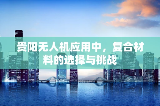 贵阳无人机应用中，复合材料的选择与挑战