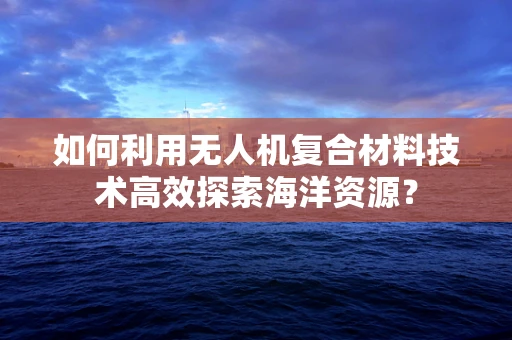 如何利用无人机复合材料技术高效探索海洋资源？
