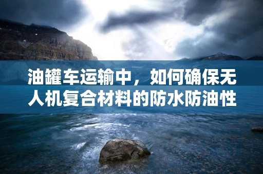 油罐车运输中，如何确保无人机复合材料的防水防油性能？