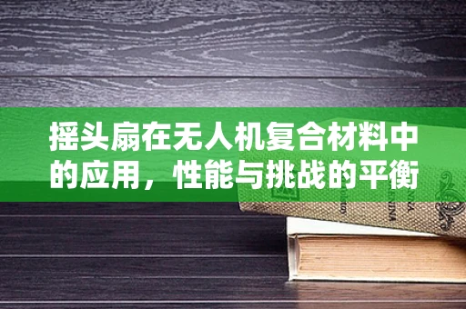 摇头扇在无人机复合材料中的应用，性能与挑战的平衡？